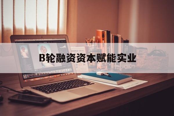 辽源市B轮融资资本赋能实业(b轮融资公司值得工作吗)